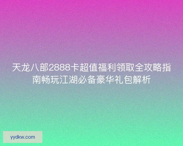 天龙八部2888卡超值福利领取全攻略指南畅玩江湖必备豪华礼包解析