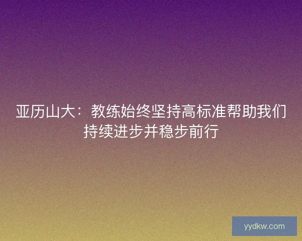 亚历山大：教练始终坚持高标准帮助我们持续进步并稳步前行